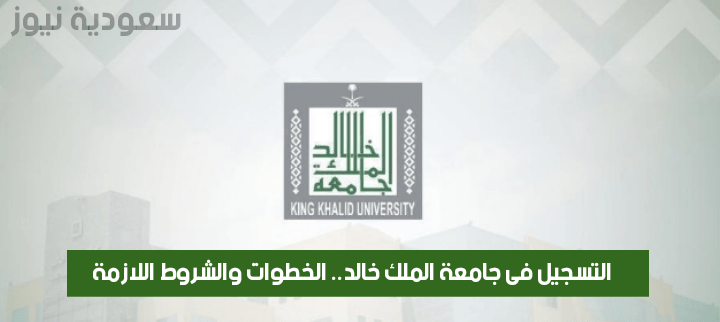 التسجيل فى جامعة الملك خالد.. الخطوات والشروط اللازمة